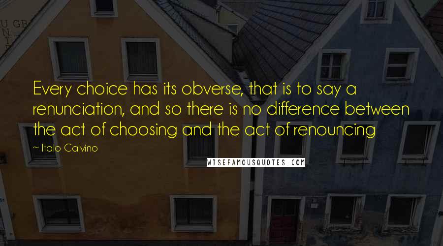 Italo Calvino Quotes: Every choice has its obverse, that is to say a renunciation, and so there is no difference between the act of choosing and the act of renouncing