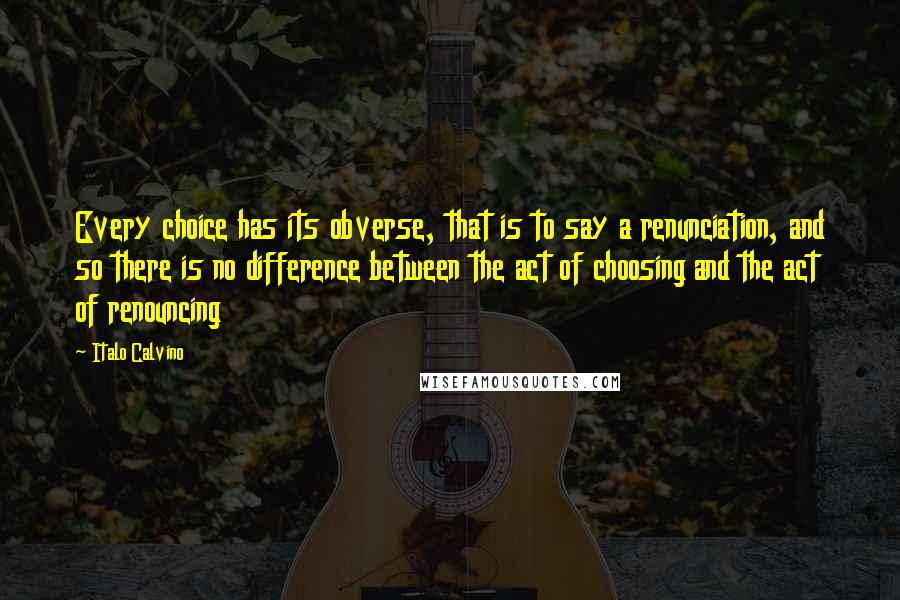 Italo Calvino Quotes: Every choice has its obverse, that is to say a renunciation, and so there is no difference between the act of choosing and the act of renouncing