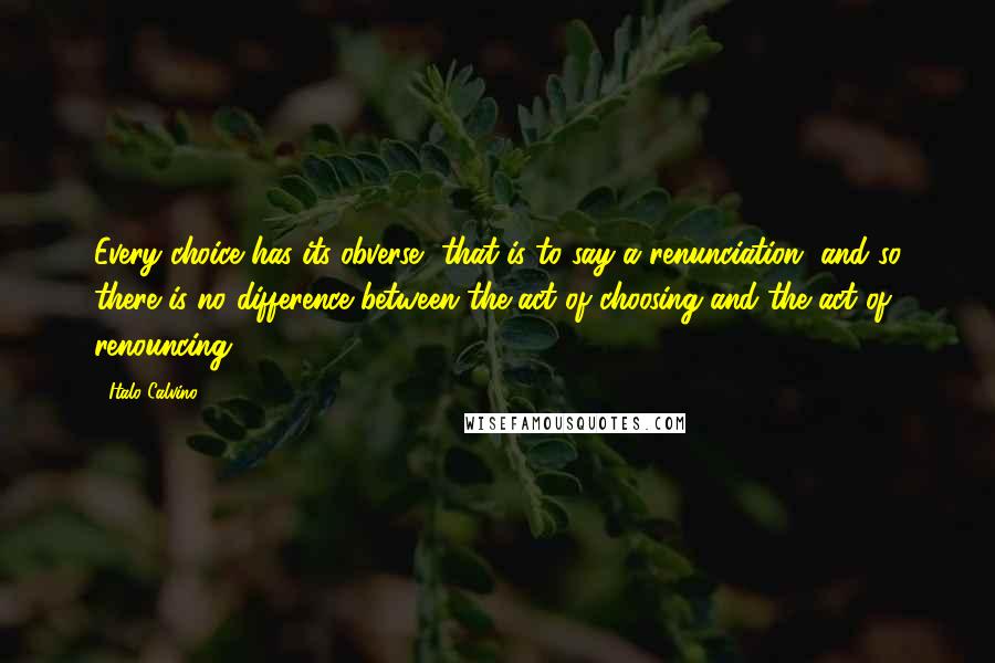 Italo Calvino Quotes: Every choice has its obverse, that is to say a renunciation, and so there is no difference between the act of choosing and the act of renouncing