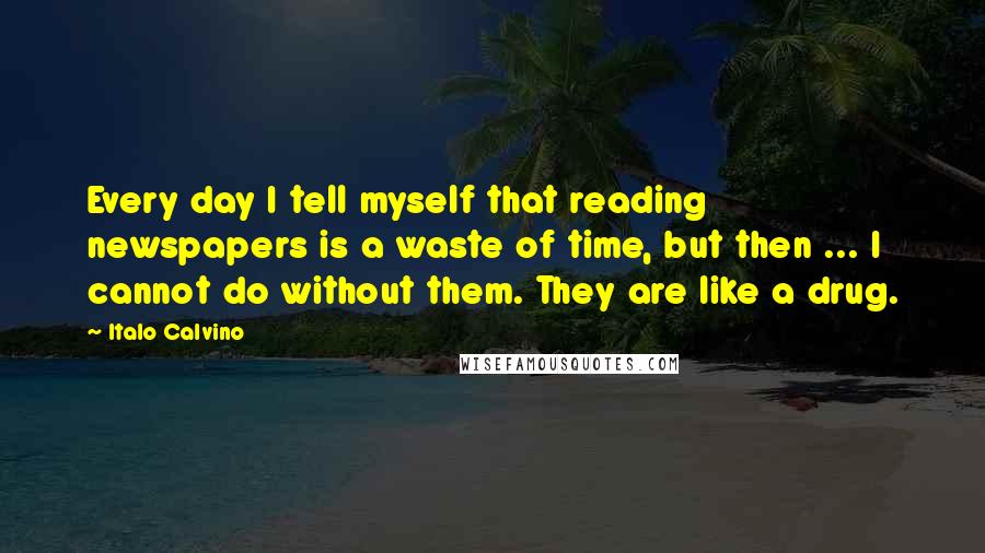 Italo Calvino Quotes: Every day I tell myself that reading newspapers is a waste of time, but then ... I cannot do without them. They are like a drug.