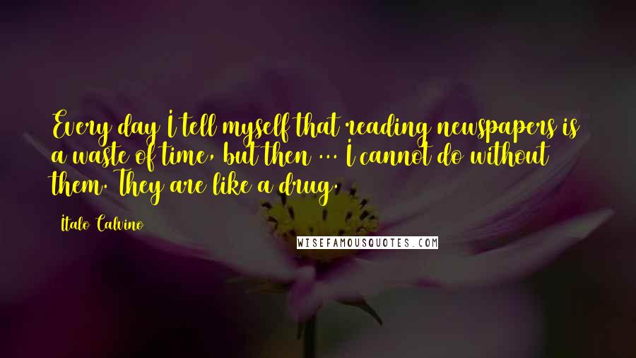 Italo Calvino Quotes: Every day I tell myself that reading newspapers is a waste of time, but then ... I cannot do without them. They are like a drug.