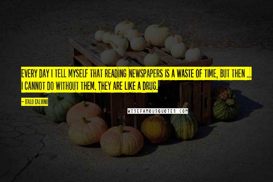 Italo Calvino Quotes: Every day I tell myself that reading newspapers is a waste of time, but then ... I cannot do without them. They are like a drug.