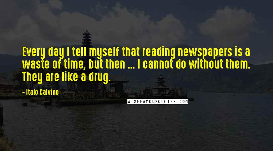 Italo Calvino Quotes: Every day I tell myself that reading newspapers is a waste of time, but then ... I cannot do without them. They are like a drug.