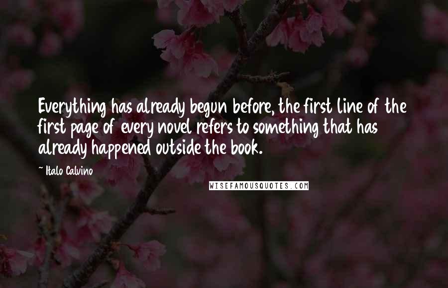 Italo Calvino Quotes: Everything has already begun before, the first line of the first page of every novel refers to something that has already happened outside the book.