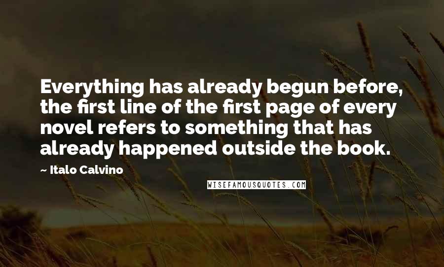 Italo Calvino Quotes: Everything has already begun before, the first line of the first page of every novel refers to something that has already happened outside the book.