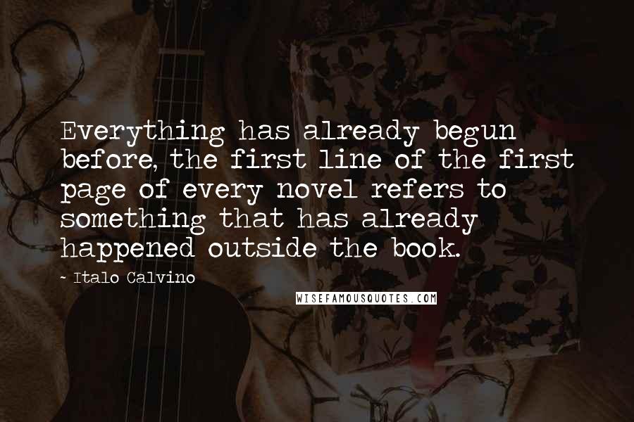 Italo Calvino Quotes: Everything has already begun before, the first line of the first page of every novel refers to something that has already happened outside the book.