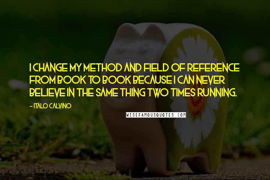 Italo Calvino Quotes: I change my method and field of reference from book to book because I can never believe in the same thing two times running.