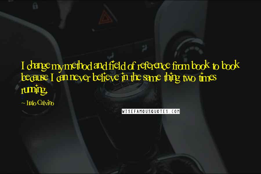 Italo Calvino Quotes: I change my method and field of reference from book to book because I can never believe in the same thing two times running.