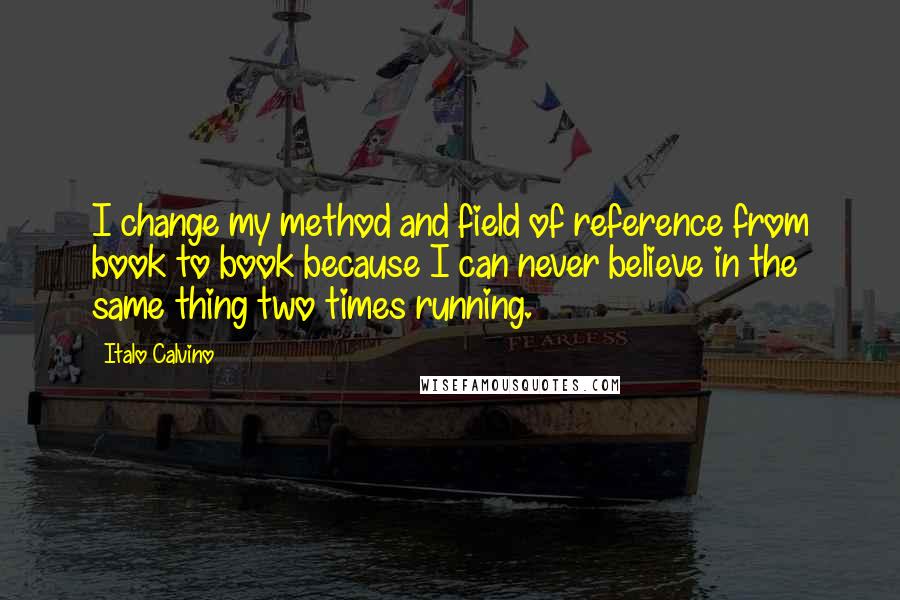 Italo Calvino Quotes: I change my method and field of reference from book to book because I can never believe in the same thing two times running.