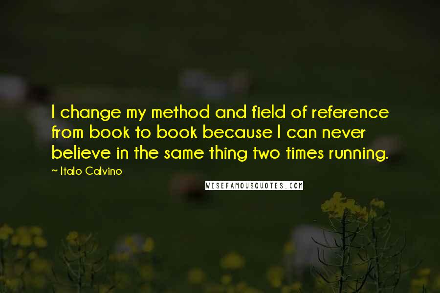 Italo Calvino Quotes: I change my method and field of reference from book to book because I can never believe in the same thing two times running.