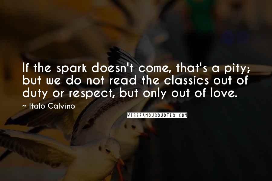 Italo Calvino Quotes: If the spark doesn't come, that's a pity; but we do not read the classics out of duty or respect, but only out of love.