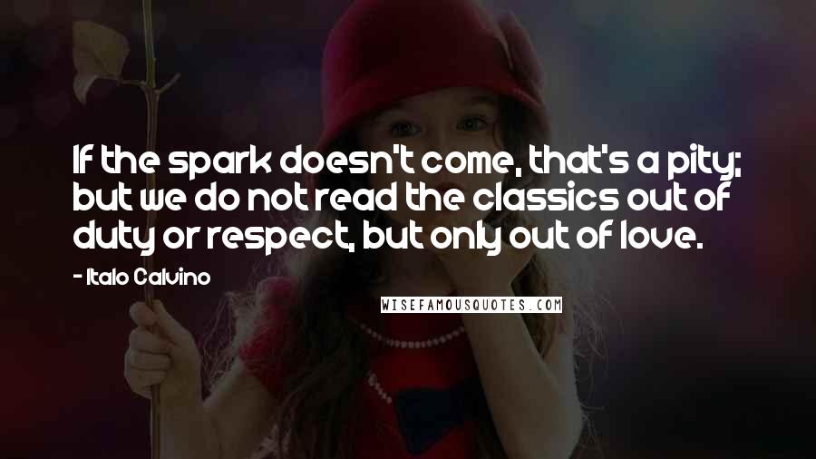 Italo Calvino Quotes: If the spark doesn't come, that's a pity; but we do not read the classics out of duty or respect, but only out of love.