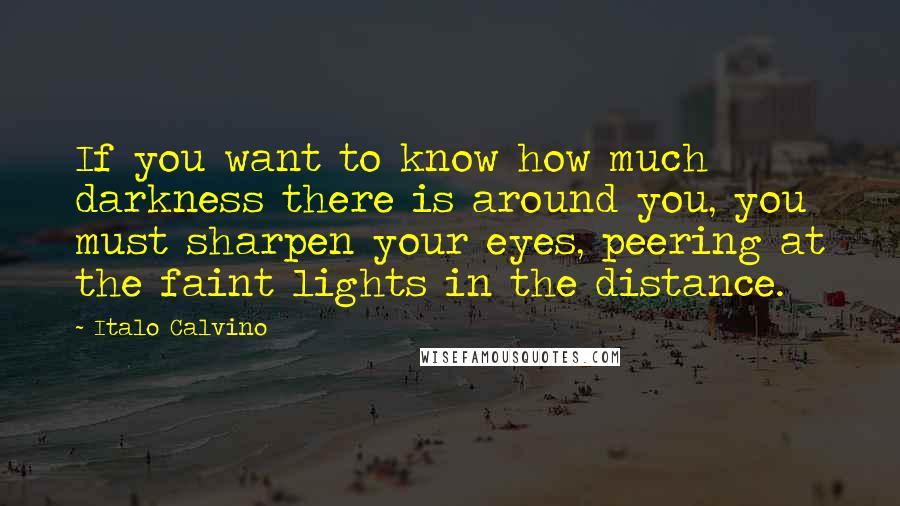 Italo Calvino Quotes: If you want to know how much darkness there is around you, you must sharpen your eyes, peering at the faint lights in the distance.