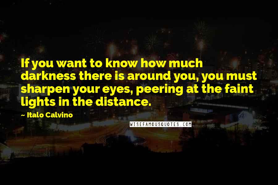 Italo Calvino Quotes: If you want to know how much darkness there is around you, you must sharpen your eyes, peering at the faint lights in the distance.