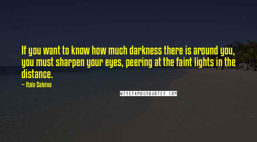 Italo Calvino Quotes: If you want to know how much darkness there is around you, you must sharpen your eyes, peering at the faint lights in the distance.