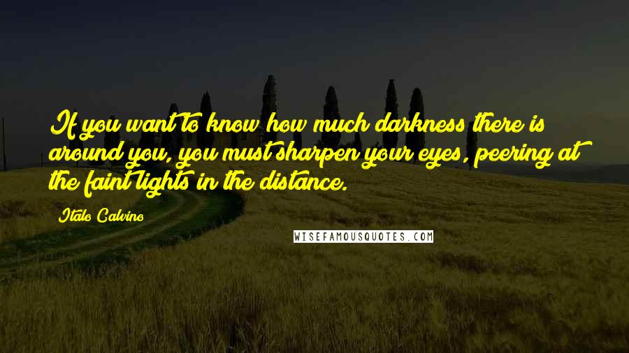 Italo Calvino Quotes: If you want to know how much darkness there is around you, you must sharpen your eyes, peering at the faint lights in the distance.