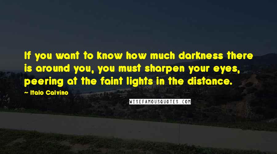 Italo Calvino Quotes: If you want to know how much darkness there is around you, you must sharpen your eyes, peering at the faint lights in the distance.