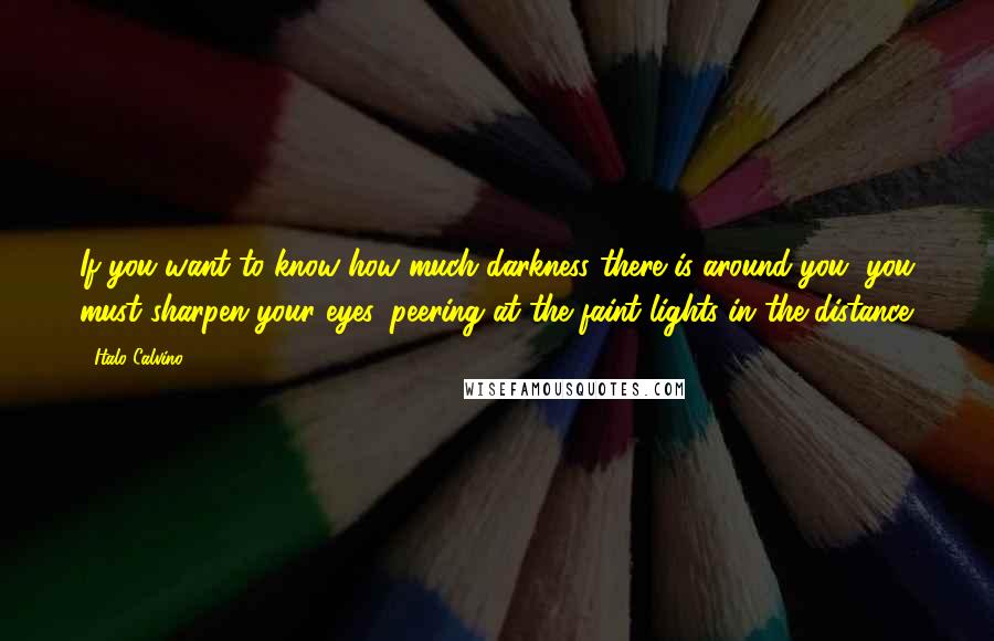 Italo Calvino Quotes: If you want to know how much darkness there is around you, you must sharpen your eyes, peering at the faint lights in the distance.