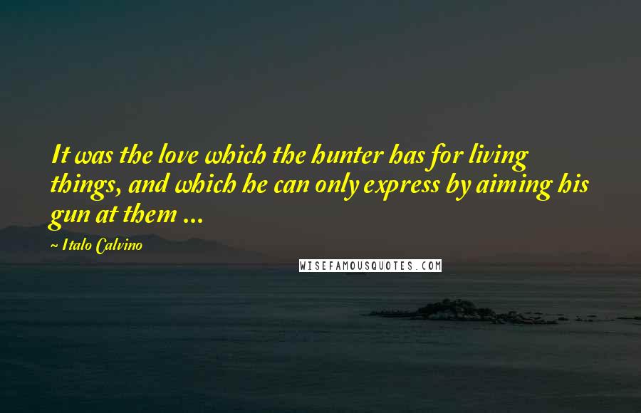 Italo Calvino Quotes: It was the love which the hunter has for living things, and which he can only express by aiming his gun at them ...