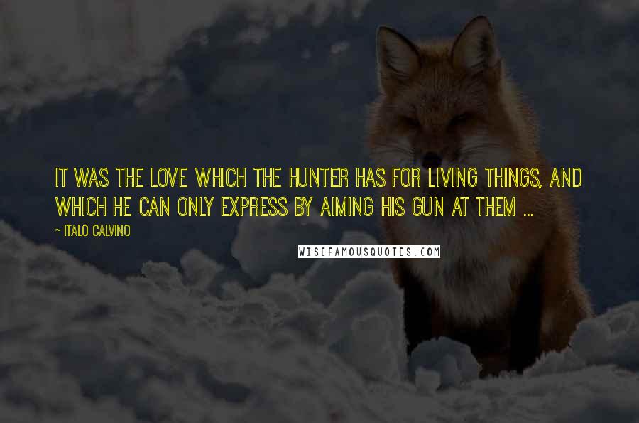 Italo Calvino Quotes: It was the love which the hunter has for living things, and which he can only express by aiming his gun at them ...