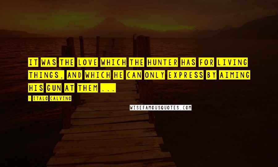 Italo Calvino Quotes: It was the love which the hunter has for living things, and which he can only express by aiming his gun at them ...