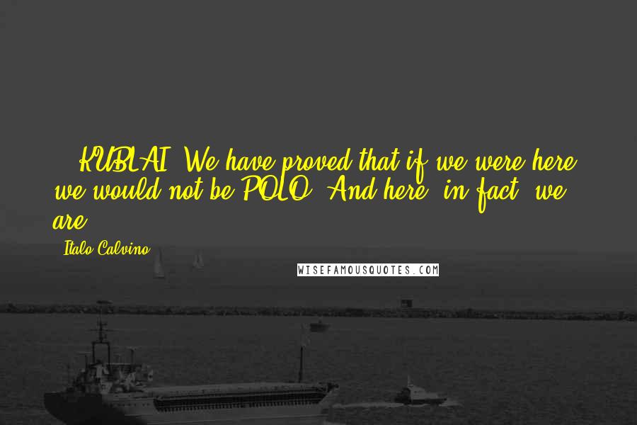 Italo Calvino Quotes: ...KUBLAI: We have proved that if we were here, we would not be.POLO: And here, in fact, we are.