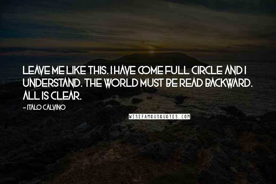 Italo Calvino Quotes: Leave me like this. I have come full circle and I understand. The world must be read backward. All is clear.