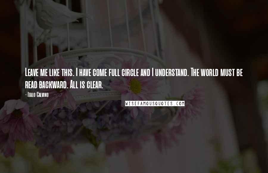 Italo Calvino Quotes: Leave me like this. I have come full circle and I understand. The world must be read backward. All is clear.