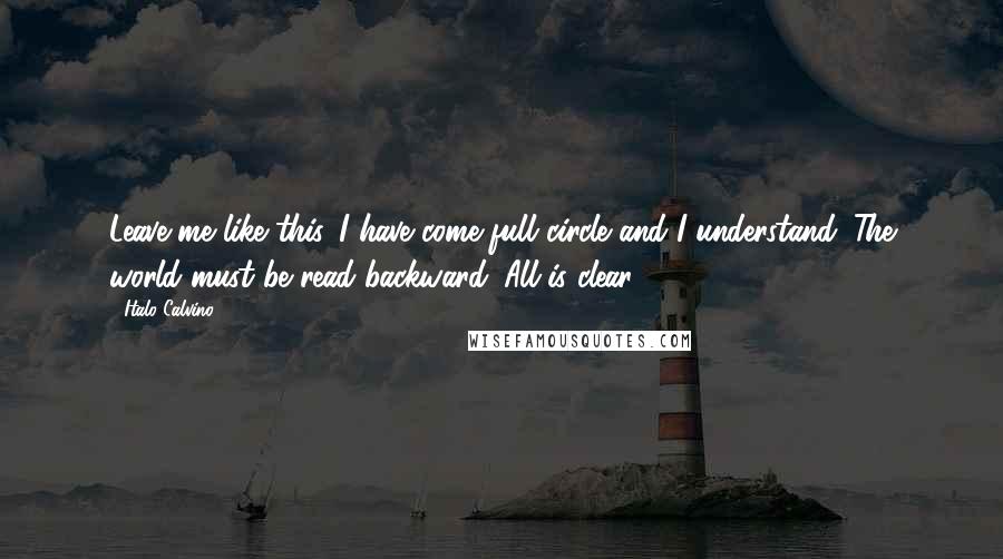 Italo Calvino Quotes: Leave me like this. I have come full circle and I understand. The world must be read backward. All is clear.