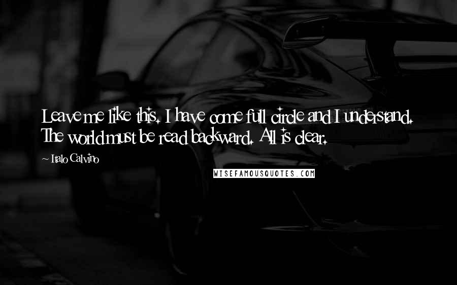 Italo Calvino Quotes: Leave me like this. I have come full circle and I understand. The world must be read backward. All is clear.