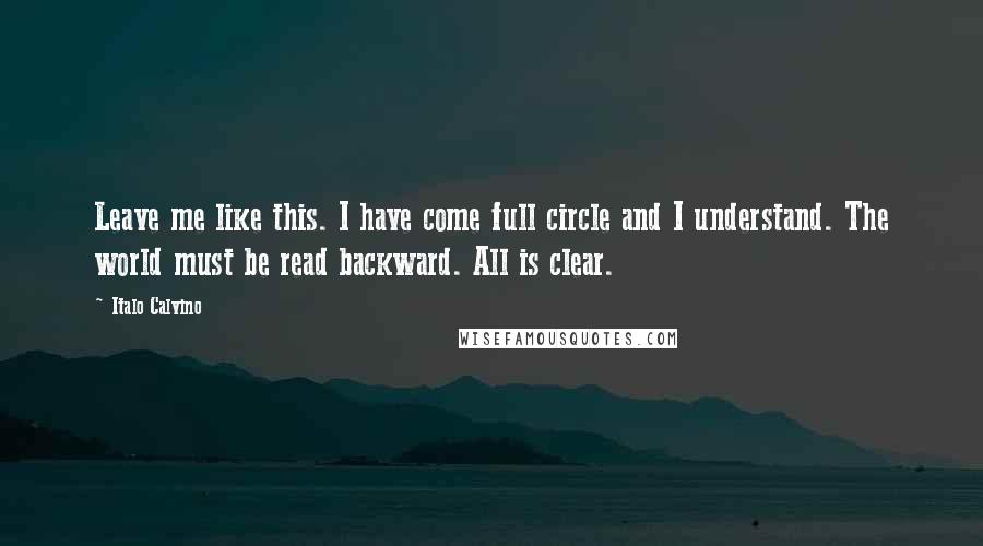 Italo Calvino Quotes: Leave me like this. I have come full circle and I understand. The world must be read backward. All is clear.