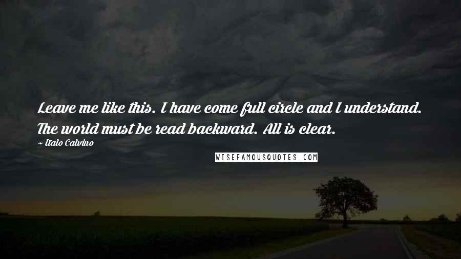 Italo Calvino Quotes: Leave me like this. I have come full circle and I understand. The world must be read backward. All is clear.