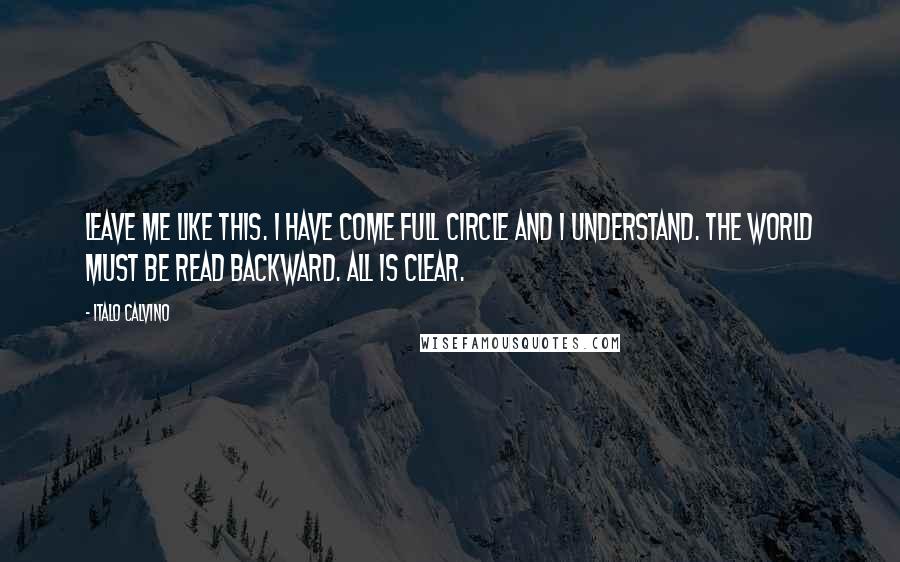 Italo Calvino Quotes: Leave me like this. I have come full circle and I understand. The world must be read backward. All is clear.