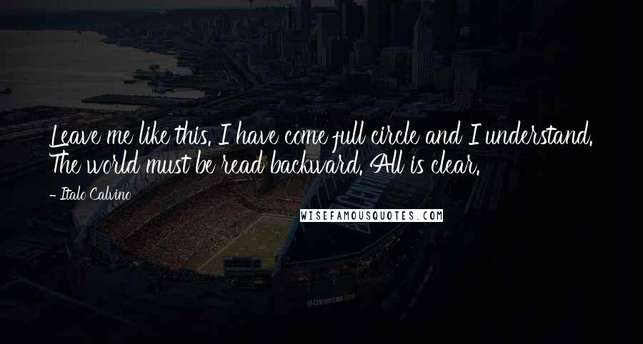 Italo Calvino Quotes: Leave me like this. I have come full circle and I understand. The world must be read backward. All is clear.