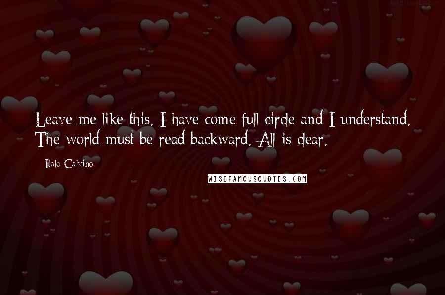 Italo Calvino Quotes: Leave me like this. I have come full circle and I understand. The world must be read backward. All is clear.