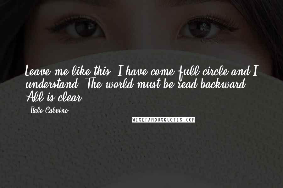 Italo Calvino Quotes: Leave me like this. I have come full circle and I understand. The world must be read backward. All is clear.