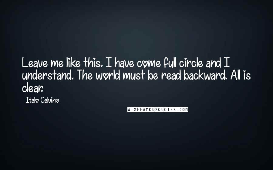 Italo Calvino Quotes: Leave me like this. I have come full circle and I understand. The world must be read backward. All is clear.