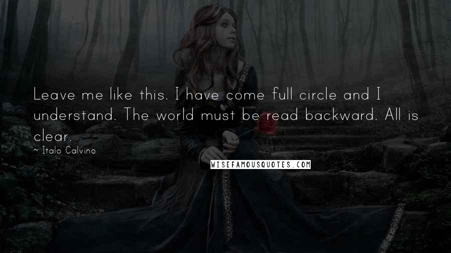 Italo Calvino Quotes: Leave me like this. I have come full circle and I understand. The world must be read backward. All is clear.