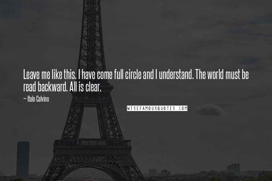 Italo Calvino Quotes: Leave me like this. I have come full circle and I understand. The world must be read backward. All is clear.