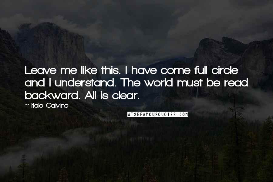 Italo Calvino Quotes: Leave me like this. I have come full circle and I understand. The world must be read backward. All is clear.