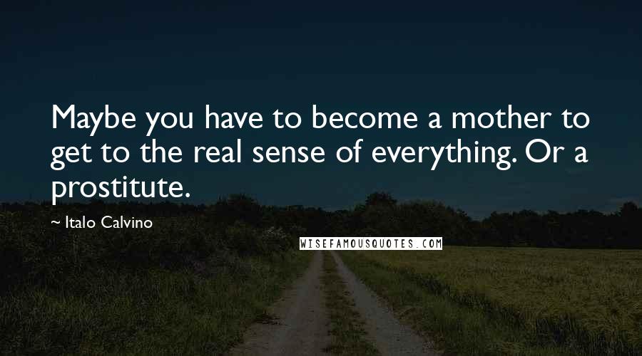 Italo Calvino Quotes: Maybe you have to become a mother to get to the real sense of everything. Or a prostitute.