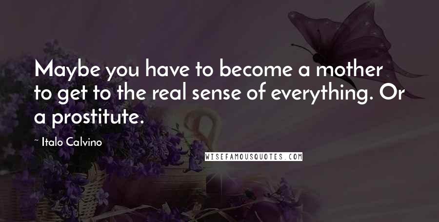 Italo Calvino Quotes: Maybe you have to become a mother to get to the real sense of everything. Or a prostitute.