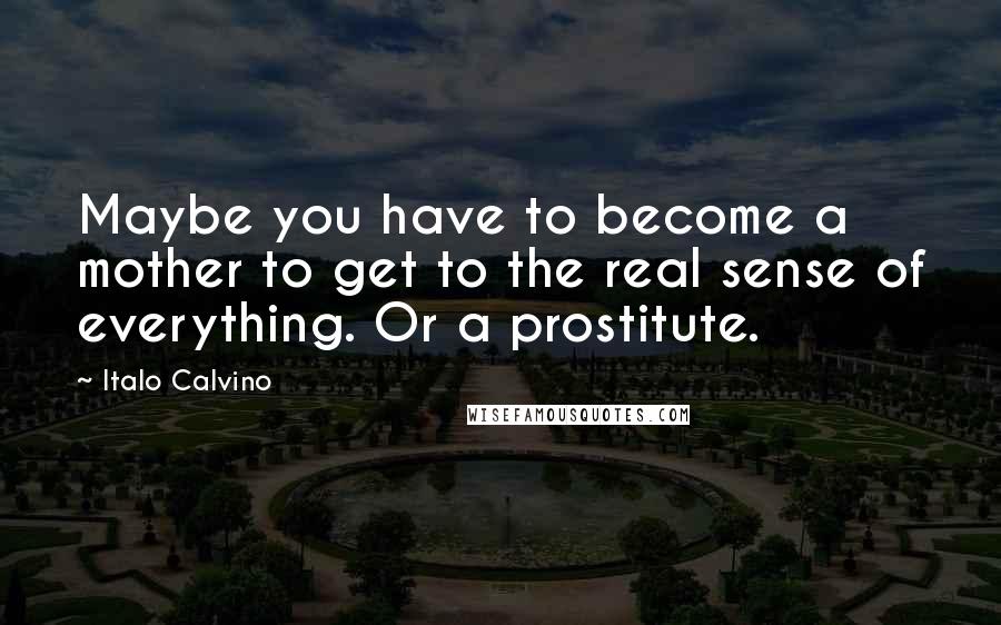 Italo Calvino Quotes: Maybe you have to become a mother to get to the real sense of everything. Or a prostitute.