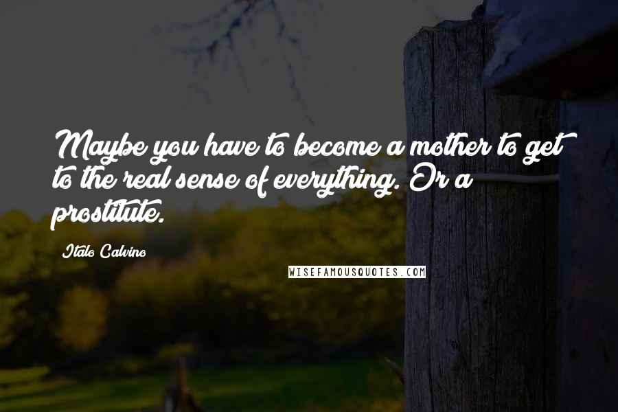 Italo Calvino Quotes: Maybe you have to become a mother to get to the real sense of everything. Or a prostitute.