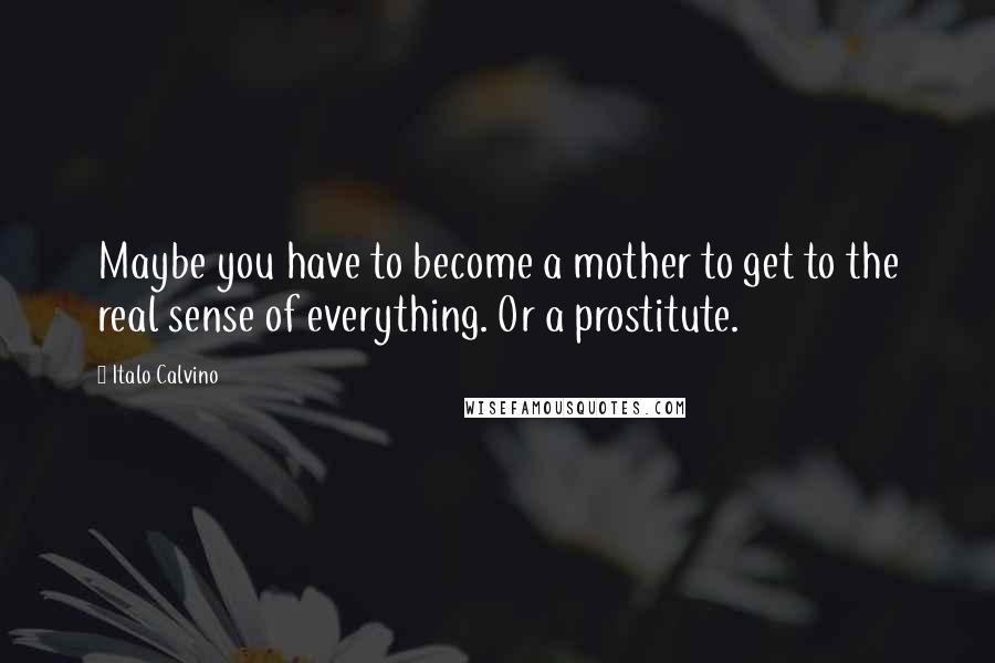 Italo Calvino Quotes: Maybe you have to become a mother to get to the real sense of everything. Or a prostitute.