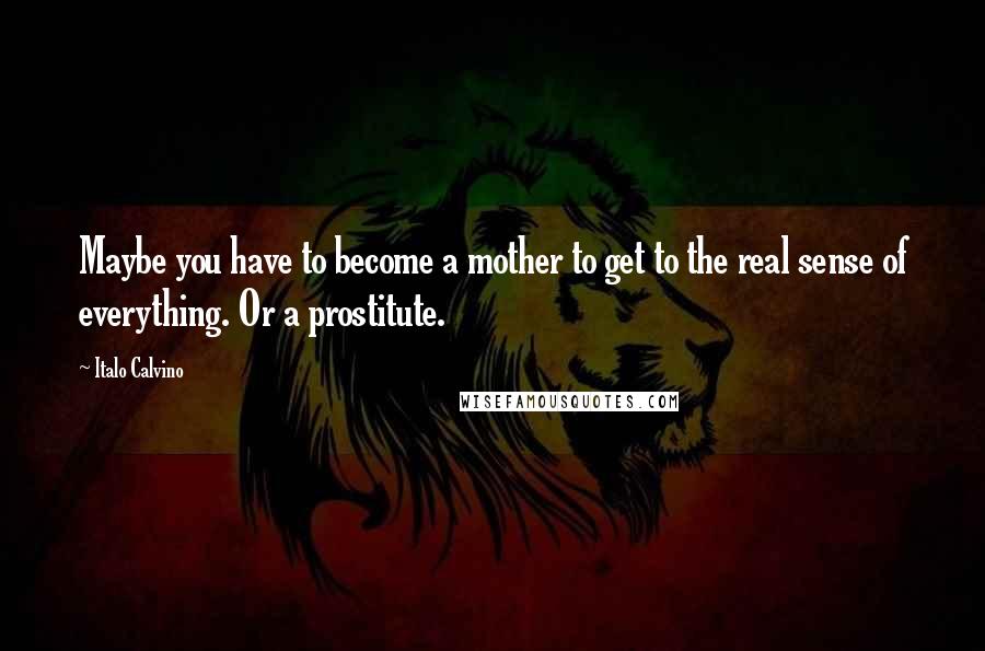 Italo Calvino Quotes: Maybe you have to become a mother to get to the real sense of everything. Or a prostitute.