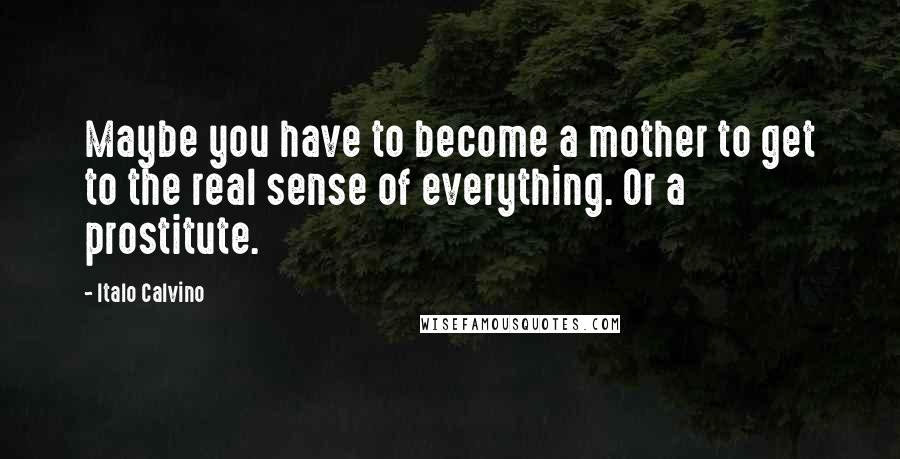 Italo Calvino Quotes: Maybe you have to become a mother to get to the real sense of everything. Or a prostitute.