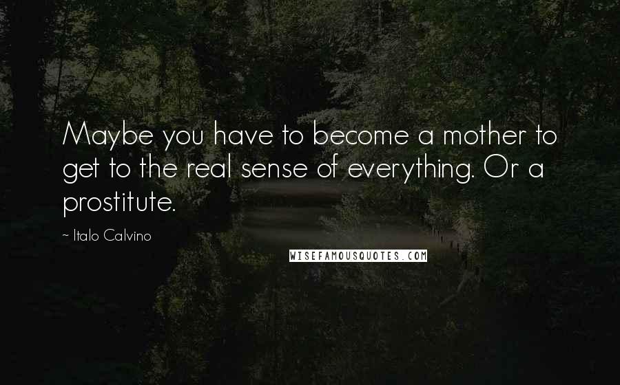 Italo Calvino Quotes: Maybe you have to become a mother to get to the real sense of everything. Or a prostitute.