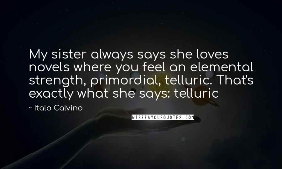 Italo Calvino Quotes: My sister always says she loves novels where you feel an elemental strength, primordial, telluric. That's exactly what she says: telluric