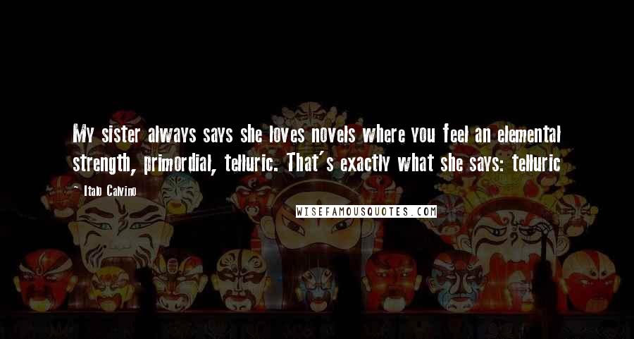 Italo Calvino Quotes: My sister always says she loves novels where you feel an elemental strength, primordial, telluric. That's exactly what she says: telluric